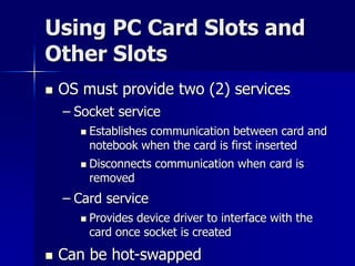 Using PC Card Slots and 
Other Slots 
 OS must provide two (2) services 
– Socket service 
 Establishes communication between card and 
notebook when the card is first inserted 
 Disconnects communication when card is 
removed 
– Card service 
 Provides device driver to interface with the 
card once socket is created 
 Can be hot-swapped 
 