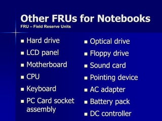 Other FRUs for Notebooks 
 Hard drive 
 LCD panel 
 Motherboard 
 CPU 
 Keyboard 
 PC Card socket 
assembly 
 Optical drive 
 Floppy drive 
 Sound card 
 Pointing device 
 AC adapter 
 Battery pack 
 DC controller 
FRU – Field Reserve Units 
 