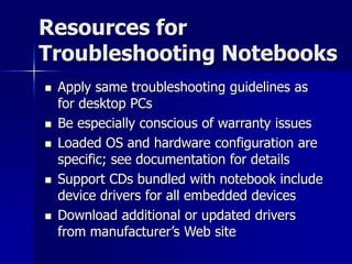 Resources for 
Troubleshooting Notebooks 
 Apply same troubleshooting guidelines as 
for desktop PCs 
 Be especially conscious of warranty issues 
 Loaded OS and hardware configuration are 
specific; see documentation for details 
 Support CDs bundled with notebook include 
device drivers for all embedded devices 
 Download additional or updated drivers 
from manufacturer’s Web site 
 
