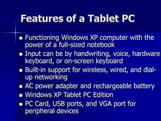 Features of a Tablet PC 
 Functioning Windows XP computer with the 
power of a full-sized notebook 
 Input can be by handwriting, voice, hardware 
keyboard, or on-screen keyboard 
 Built-in support for wireless, wired, and dial-up 
networking 
 AC power adapter and rechargeable battery 
 Windows XP Tablet PC Edition 
 PC Card, USB ports, and VGA port for 
peripheral devices 
 