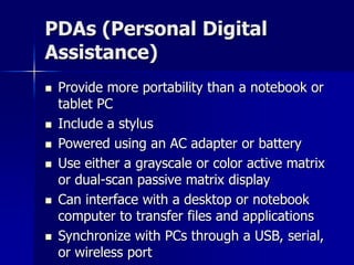 PDAs (Personal Digital 
Assistance) 
 Provide more portability than a notebook or 
tablet PC 
 Include a stylus 
 Powered using an AC adapter or battery 
 Use either a grayscale or color active matrix 
or dual-scan passive matrix display 
 Can interface with a desktop or notebook 
computer to transfer files and applications 
 Synchronize with PCs through a USB, serial, 
or wireless port 
 