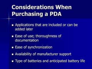 Considerations When 
Purchasing a PDA 
 Applications that are included or can be 
added later 
 Ease of use; thoroughness of 
documentation 
 Ease of synchronization 
 Availability of manufacturer support 
 Type of batteries and anticipated battery life 
 