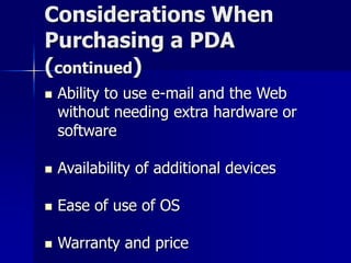 Considerations When 
Purchasing a PDA 
(continued) 
 Ability to use e-mail and the Web 
without needing extra hardware or 
software 
 Availability of additional devices 
 Ease of use of OS 
 Warranty and price 
 
