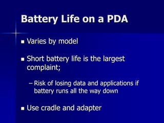 Battery Life on a PDA 
 Varies by model 
 Short battery life is the largest 
complaint; 
– Risk of losing data and applications if 
battery runs all the way down 
 Use cradle and adapter 
 