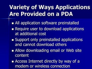 Variety of Ways Applications 
Are Provided on a PDA 
 All application software preinstalled 
 Require user to download applications 
at additional cost 
 Support only preinstalled applications 
and cannot download others 
 Allow downloading email or Web site 
content 
 Access Internet directly by way of a 
modem or wireless connection 
 