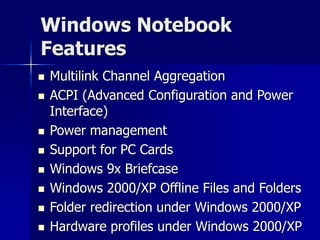Windows Notebook 
Features 
 Multilink Channel Aggregation 
 ACPI (Advanced Configuration and Power 
Interface) 
 Power management 
 Support for PC Cards 
 Windows 9x Briefcase 
 Windows 2000/XP Offline Files and Folders 
 Folder redirection under Windows 2000/XP 
 Hardware profiles under Windows 2000/XP 
 