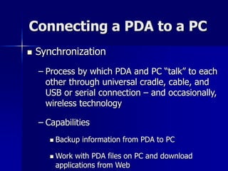 Connecting a PDA to a PC 
 Synchronization 
– Process by which PDA and PC “talk” to each 
other through universal cradle, cable, and 
USB or serial connection – and occasionally, 
wireless technology 
– Capabilities 
 Backup information from PDA to PC 
 Work with PDA files on PC and download 
applications from Web 
 