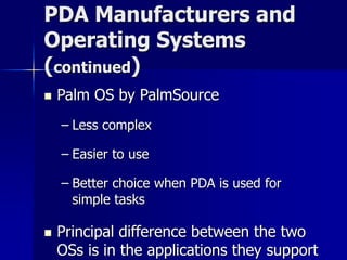 PDA Manufacturers and 
Operating Systems 
(continued) 
 Palm OS by PalmSource 
– Less complex 
– Easier to use 
– Better choice when PDA is used for 
simple tasks 
 Principal difference between the two 
OSs is in the applications they support 
 