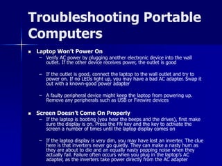 Troubleshooting Portable 
Computers 
 Laptop Won’t Power On 
– Verify AC power by plugging another electronic device into the wall 
outlet. If the other device receives power, the outlet is good 
– If the outlet is good, connect the laptop to the wall outlet and try to 
power on. If no LEDs light up, you may have a bad AC adapter. Swap it 
out with a known-good power adapter 
– A faulty peripheral device might keep the laptop from powering up. 
Remove any peripherals such as USB or Firewire devices 
 Screen Doesn’t Come On Properly 
– If the laptop is booting (you hear the beeps and the drives), first make 
sure the display is on. Press the FN key and the key to activate the 
screen a number of times until the laptop display comes on 
– If the laptop display is very dim, you may have lost an inverter. The clue 
here is that inverters never go quietly. They can make a nasty hum as 
they are about to die and an equally nasty popping noise when they 
actually fail. Failure often occurs when you plug in the laptop’s AC 
adapter, as the inverters take power directly from the AC adapter 
 
