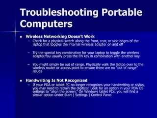 Troubleshooting Portable 
Computers 
 Wireless Networking Doesn’t Work 
– Check for a physical switch along the front, rear, or side edges of the 
laptop that toggles the internal wireless adapter on and off 
– Try the special key combination for your laptop to toggle the wireless 
adapter.You usually press the FN key in combination with another key 
– You might simply be out of range. Physically walk the laptop over to the 
wireless router or access point to ensure there are no “out of range” 
issues 
 Handwriting Is Not Recognized 
– If your PDA or tablet PC no longer recognizes your handwriting or stylus, 
you may need to retrain the digitizer. Look for an option in your PDA OS 
settings to “align the screen.” On Windows tablet PCs, you will find a 
similar option under Start | Settings | Control Panel 
 