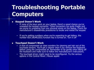 Troubleshooting Portable 
Computers 
 Keypad Doesn’t Work 
– If none of the keys work on your laptop, there’s a good chance you’ve 
unseated the keypad connector. These connectors are quite fragile and 
are prone to unseating from any physical stress on the laptop. Check the 
manufacturer’s disassembly procedures to locate and reseat the keypad 
– If you’re getting numbers when you’re expecting to get letters, the 
number lock (NUMLOCK) function key is turned on. Turn it off 
 Touchpad Doesn’t Work 
– A shot of compressed air does wonders for cleaning pet hair out of the 
touchpad sensors. You’ll get a cleaner shot if you remove the keyboard 
before using the compressed air. Remember to be gentle when lifting off 
the keyboard and make sure to follow the manufacturer’s instructions. 
– The touchpad driver might need to be reconfigured. Try the various 
options in the Control Panel | Mouse applet 

