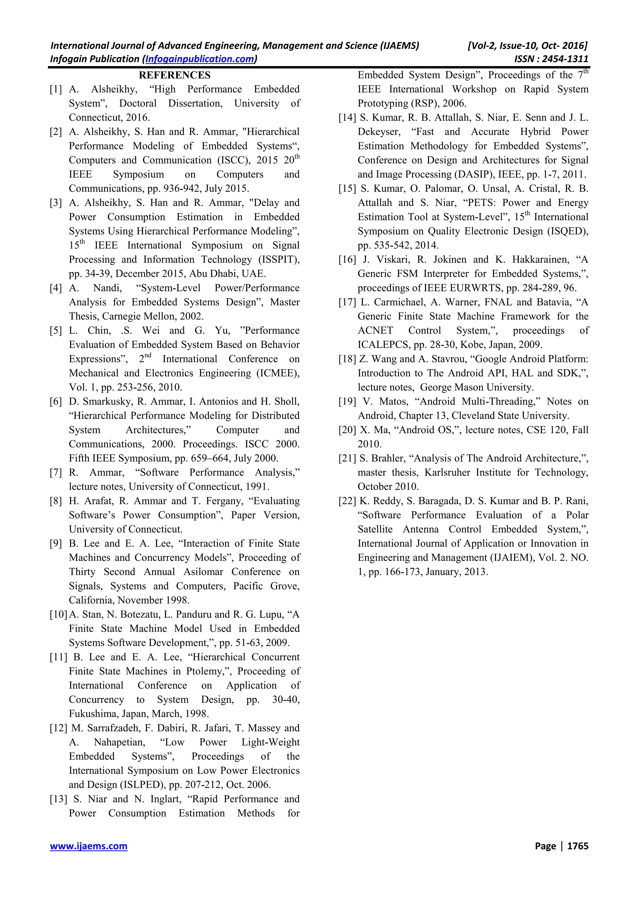 International Journal of Advanced Engineering, Management and Science (IJAEMS) [Vol-2, Issue-10, Oct- 2016]
Infogain Publication (Infogainpublication.com) ISSN : 2454-1311
www.ijaems.com Page | 1765
REFERENCES
[1] A. Alsheikhy, “High Performance Embedded
System”, Doctoral Dissertation, University of
Connecticut, 2016.
[2] A. Alsheikhy, S. Han and R. Ammar, "Hierarchical
Performance Modeling of Embedded Systems“,
Computers and Communication (ISCC), 2015 20th
IEEE Symposium on Computers and
Communications, pp. 936-942, July 2015.
[3] A. Alsheikhy, S. Han and R. Ammar, "Delay and
Power Consumption Estimation in Embedded
Systems Using Hierarchical Performance Modeling”,
15th
IEEE International Symposium on Signal
Processing and Information Technology (ISSPIT),
pp. 34-39, December 2015, Abu Dhabi, UAE.
[4] A. Nandi, “System-Level Power/Performance
Analysis for Embedded Systems Design”, Master
Thesis, Carnegie Mellon, 2002.
[5] L. Chin, .S. Wei and G. Yu, ”Performance
Evaluation of Embedded System Based on Behavior
Expressions”, 2nd
International Conference on
Mechanical and Electronics Engineering (ICMEE),
Vol. 1, pp. 253-256, 2010.
[6] D. Smarkusky, R. Ammar, I. Antonios and H. Sholl,
“Hierarchical Performance Modeling for Distributed
System Architectures,” Computer and
Communications, 2000. Proceedings. ISCC 2000.
Fifth IEEE Symposium, pp. 659–664, July 2000.
[7] R. Ammar, “Software Performance Analysis,”
lecture notes, University of Connecticut, 1991.
[8] H. Arafat, R. Ammar and T. Fergany, “Evaluating
Software’s Power Consumption”, Paper Version,
University of Connecticut.
[9] B. Lee and E. A. Lee, “Interaction of Finite State
Machines and Concurrency Models”, Proceeding of
Thirty Second Annual Asilomar Conference on
Signals, Systems and Computers, Pacific Grove,
California, November 1998.
[10]A. Stan, N. Botezatu, L. Panduru and R. G. Lupu, “A
Finite State Machine Model Used in Embedded
Systems Software Development,”, pp. 51-63, 2009.
[11] B. Lee and E. A. Lee, “Hierarchical Concurrent
Finite State Machines in Ptolemy,”, Proceeding of
International Conference on Application of
Concurrency to System Design, pp. 30-40,
Fukushima, Japan, March, 1998.
[12] M. Sarrafzadeh, F. Dabiri, R. Jafari, T. Massey and
A. Nahapetian, “Low Power Light-Weight
Embedded Systems”, Proceedings of the
International Symposium on Low Power Electronics
and Design (ISLPED), pp. 207-212, Oct. 2006.
[13] S. Niar and N. Inglart, “Rapid Performance and
Power Consumption Estimation Methods for
Embedded System Design”, Proceedings of the 7th
IEEE International Workshop on Rapid System
Prototyping (RSP), 2006.
[14] S. Kumar, R. B. Attallah, S. Niar, E. Senn and J. L.
Dekeyser, “Fast and Accurate Hybrid Power
Estimation Methodology for Embedded Systems”,
Conference on Design and Architectures for Signal
and Image Processing (DASIP), IEEE, pp. 1-7, 2011.
[15] S. Kumar, O. Palomar, O. Unsal, A. Cristal, R. B.
Attallah and S. Niar, “PETS: Power and Energy
Estimation Tool at System-Level”, 15th
International
Symposium on Quality Electronic Design (ISQED),
pp. 535-542, 2014.
[16] J. Viskari, R. Jokinen and K. Hakkarainen, “A
Generic FSM Interpreter for Embedded Systems,”,
proceedings of IEEE EURWRTS, pp. 284-289, 96.
[17] L. Carmichael, A. Warner, FNAL and Batavia, “A
Generic Finite State Machine Framework for the
ACNET Control System,”, proceedings of
ICALEPCS, pp. 28-30, Kobe, Japan, 2009.
[18] Z. Wang and A. Stavrou, “Google Android Platform:
Introduction to The Android API, HAL and SDK,”,
lecture notes, George Mason University.
[19] V. Matos, “Android Multi-Threading,” Notes on
Android, Chapter 13, Cleveland State University.
[20] X. Ma, “Android OS,”, lecture notes, CSE 120, Fall
2010.
[21] S. Brahler, “Analysis of The Android Architecture,”,
master thesis, Karlsruher Institute for Technology,
October 2010.
[22] K. Reddy, S. Baragada, D. S. Kumar and B. P. Rani,
“Software Performance Evaluation of a Polar
Satellite Antenna Control Embedded System,”,
International Journal of Application or Innovation in
Engineering and Management (IJAIEM), Vol. 2. NO.
1, pp. 166-173, January, 2013.
 