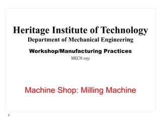 Heritage Institute of Technology
Department of Mechanical Engineering
Workshop/Manufacturing Practices
MECH 1051
Machine Shop: Milling Machine
 