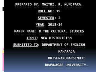 PREPARED BY: MAITRI. R. MUNJPARA.
ROLL NO: 19
SEMESTER: 2
YEAR: 2013-14
PAPER NAME: 8.THE CULTURAL STUDIES
TOPIC: NEW HISTORICISM
SUBMITTED TO: DEPARTMENT OF ENGLISH
MAHARAJA
KRISHNAKUMARSINHJI
BHAVNAGAR UNIVERSITY.
 