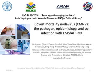 FAO TCP/INT/3502 “Reducing and managing the risk of
Acute Hepatopancreatic Necrosis Disease (AHPND) of Cultured Shrimp”
Covert mortality nodavirus (CMNV):
the pathogen, epidemiology, and co-
infection with EMS/AHPND
Jie Huang, Qing-Li Zhang, Nan Bai, Xiao-Yuan Wan, Hai-Liang Wang,
Guo-Si Xie, Bing Yang, Xiu-Hua Wang, Chen Li, Xiao-Ling Song
Yellow Sea Fisheries Research Institute, Chinese Academy of Fishery
Sciences, Qingdao 266071, China; National Laboratory for Marine
Science and Technology, Qingdao 266071, China
huangjie@ysfri.ac.cn
2015-06-24
International Technical Seminar/Workshop “EMS/AHPND: Government, Scientist and Farmer Responses”
1
 