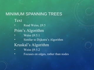 MINIMUM SPANNING TREES
Text
• Read Weiss, §9.5
Prim’s Algorithm
• Weiss §9.5.1
• Similar to Dijkstra’s Algorithm
Kruskal’s Algorithm
• Weiss §9.5.2
• Focuses on edges, rather than nodes
 