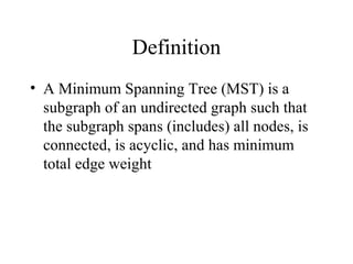 Definition
• A Minimum Spanning Tree (MST) is a
subgraph of an undirected graph such that
the subgraph spans (includes) all nodes, is
connected, is acyclic, and has minimum
total edge weight
 