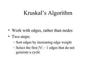 Kruskal’s Algorithm
• Work with edges, rather than nodes
• Two steps:
– Sort edges by increasing edge weight
– Select the first |V| – 1 edges that do not
generate a cycle
 