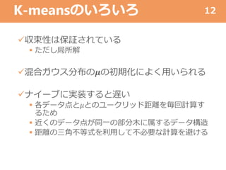K-meansのいろいろ
収束性は保証されている
 ただし局所解
混合ガウス分布の𝝁の初期化によく用いられる
ナイーブに実装すると遅い
 各データ点と𝜇とのユークリッド距離を毎回計算す
るため
 近くのデータ点が同一の部分木に属するデータ構造
 距離の三角不等式を利用して不必要な計算を避ける
12
 