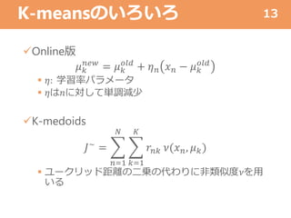 K-meansのいろいろ
Online版
𝜇 𝑘
𝑛𝑒𝑤
= 𝜇 𝑘
𝑜𝑙𝑑
+ 𝜂 𝑛 𝑥 𝑛 − 𝜇 𝑘
𝑜𝑙𝑑
 𝜂: 学習率パラメータ
 𝜂は𝑛に対して単調減少
K-medoids
𝐽~ =
𝑛=1
𝑁
𝑘=1
𝐾
𝑟𝑛𝑘 𝜈(𝑥 𝑛, 𝜇 𝑘)
 ユークリッド距離の二乗の代わりに非類似度𝜈を用
いる
13
 