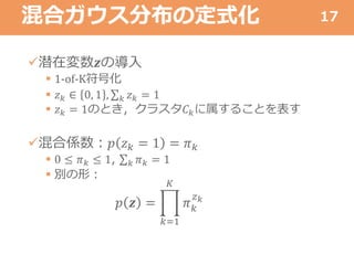 混合ガウス分布の定式化
潜在変数𝒛の導入
 1-of-K符号化
 𝑧 𝑘 ∈ 0, 1 , 𝑘 𝑧 𝑘 = 1
 𝑧 𝑘 = 1のとき，クラスタ𝐶 𝑘に属することを表す
混合係数：𝑝 𝑧 𝑘 = 1 = 𝜋 𝑘
 0 ≤ 𝜋 𝑘 ≤ 1, 𝑘 𝜋 𝑘 = 1
 別の形：
𝑝 𝒛 =
𝑘=1
𝐾
𝜋 𝑘
𝑧 𝑘
17
 