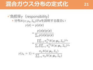 混合ガウス分布の定式化
負担率𝛾（responsibility）
 分布𝑁(𝑥; 𝜇 𝑘, Σk)が𝒙を説明する度合い
𝛾 𝒛 = 𝑝 𝒛 𝒙
=
𝑝 𝒙 𝒛 𝑝 𝒛
𝒛 𝑝 𝒙 𝒛 𝑝(𝒛)
=
𝑘=1
𝐾
𝜋 𝑘
𝑧 𝑘
𝑁 𝒙; 𝝁 𝑘, Σ 𝑘
𝑧 𝑘
𝒛 𝑘=1
𝐾
𝜋 𝑘
𝑧 𝑘
𝑁 𝒙; 𝝁 𝑘, Σ 𝑘
𝑧 𝑘
𝛾 𝑧 𝑘 = 1 =
𝜋 𝑘 𝑁 𝒙; 𝝁 𝑘, Σ 𝑘
𝑘=1
𝐾
𝜋 𝑘 𝑁 𝒙; 𝝁 𝑘, Σ 𝑘
21
 