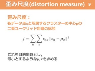 歪み尺度(distortion measure)
歪み尺度：
各データ点xと所属するクラスターの中心μの
二乗ユークリッド距離の総和
9
𝐽 =
𝑛 𝑘
𝑟𝑛𝑘 𝒙 𝑛 − 𝝁 𝑘
2
これを目的関数とし，
最小とするような𝝁, 𝒓を求める
 