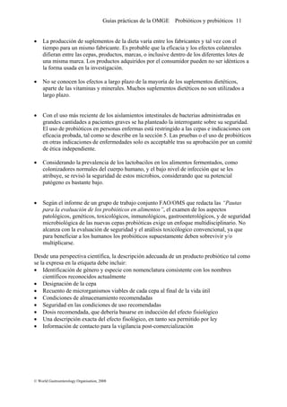 Guías prácticas de la OMGE Probióticos y prebióticos 11
• La producción de suplementos de la dieta varía entre los fabricantes y tal vez con el
tiempo para un mismo fabricante. Es probable que la eficacia y los efectos colaterales
difieran entre las cepas, productos, marcas, o inclusive dentro de los diferentes lotes de
una misma marca. Los productos adquiridos por el consumidor pueden no ser idénticos a
la forma usada en la investigación.
• No se conocen los efectos a largo plazo de la mayoría de los suplementos dietéticos,
aparte de las vitaminas y minerales. Muchos suplementos dietéticos no son utilizados a
largo plazo.
• Con el uso más reciente de los aislamientos intestinales de bacterias administradas en
grandes cantidades a pacientes graves se ha planteado la interrogante sobre su seguridad.
El uso de probióticos en personas enfermas está restringido a las cepas e indicaciones con
eficacia probada, tal como se describe en la sección 5. Las pruebas o el uso de probióticos
en otras indicaciones de enfermedades solo es acceptable tras su aprobación por un comité
de ética independiente.
• Considerando la prevalencia de los lactobacilos en los alimentos fermentados, como
colonizadores normales del cuerpo humano, y el bajo nivel de infección que se les
atribuye, se revisó la seguridad de estos microbios, considerando que su potencial
patógeno es bastante bajo.
• Según el informe de un grupo de trabajo conjunto FAO/OMS que redacta las “Pautas
para la evaluación de los probióticos en alimentos”, el examen de los aspectos
patológicos, genéticos, toxicológicos, inmunológicos, gastroenterológicos, y de seguridad
microbiológica de las nuevas cepas probióticas exige un enfoque multidisciplinario. No
alcanza con la evaluación de seguridad y el análisis toxicólogico convencional, ya que
para beneficiar a los humanos los probióticos supuestamente deben sobrevivir y/o
multiplicarse.
Desde una perspectiva científica, la descripción adecuada de un producto probiótico tal como
se la expresa en la etiqueta debe incluir:
• Identificación de género y especie con nomenclatura consistente con los nombres
científicos reconocidos actualmente
• Designación de la cepa
• Recuento de microrganismos viables de cada cepa al final de la vida útil
• Condiciones de almacenamiento recomendadas
• Seguridad en las condiciones de uso recomendadas
• Dosis recomendada, que debería basarse en inducción del efecto fisiológico
• Una descripción exacta del efecto fisológico, en tanto sea permitido por ley
• Información de contacto para la vigilancia post-comercialización
© World Gastroenterology Organisation, 2008
 
