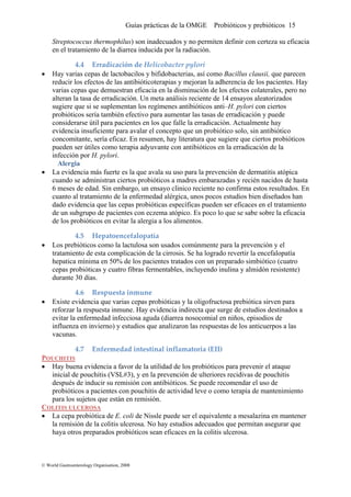 Guías prácticas de la OMGE Probióticos y prebióticos 15
cacia
• Hay varias cepas de lactobacilos y bifidobacterias, así como Bacillus clausii, que parecen
reducir fe la adherencia de los pacientes. Hay
ióticos
• ala su uso para la prevención de dermatitis atópica
dministran ciertos probióticos a madres embarazadas y recién nacidos de hasta
En
• Los prebióticos como la lactulosa son usados comúnmente para la prevención y el
tratamie e cirrosis. Se ha logrado revertir la encefalopatía
tro
• Existe evidencia que varias cepas probióticas y la oligofructosa prebiótica sirven para
reforzar s idencia indirecta que surge de estudios destinados a
POUCHITIS
Streptococcus thermophilus) son inadecuados y no permiten definir con certeza su efi
en el tratamiento de la diarrea inducida por la radiación.
4.4 Erradicación de Helicobacter pylori 
los e ctos de las antibióticoterapias y mejoran
varias cepas que demuestran eficacia en la disminución de los efectos colaterales, pero no
alteran la tasa de erradicación. Un meta análisis reciente de 14 ensayos aleatorizados
sugiere que si se suplementan los regímenes antibióticos anti–H. pylori con ciertos
probióticos sería también efectivo para aumentar las tasas de erradicación y puede
considerarse útil para pacientes en los que falle la erradicación. Actualmente hay
evidencia insuficiente para avalar el concepto que un probiótico solo, sin antibiótico
concomitante, sería eficaz. En resumen, hay literatura que sugiere que ciertos prob
pueden ser útiles como terapia adyuvante con antibióticos en la erradicación de la
infección por H. pylori.
Alergia
La evidencia más fuerte es la que av
cuando se a
6 meses de edad. Sin embargo, un ensayo clinico reciente no confirma estos resultados.
cuanto al tratamiento de la enfermedad alérgica, unos pocos estudios bien diseñados han
dado evidencia que las cepas probióticas específicas pueden ser eficaces en el tratamiento
de un subgrupo de pacientes con eczema atópico. Es poco lo que se sabe sobre la eficacia
de los probióticos en evitar la alergia a los alimentos.
4.5 Hepatoencefalopatía 
nto d esta complicación de la
hepatica mínima en 50% de los pacientes tratados con un preparado simbiótico (cua
cepas probióticas y cuatro fibras fermentables, incluyendo inulina y almidón resistente)
durante 30 días.
4.6 Respuesta inmune 
la re puesta inmune. Hay ev
evitar la enfermedad infecciosa aguda (diarrea nosocomial en niños, episodios de
influenza en invierno) y estudios que analizaron las respuestas de los anticuerpos a las
vacunas.
4.7 Enfermedad intestinal inflamatoria (EII) 
• Hay bue v para prevenir el ataque
pouchitis (VSL#3), y en la prevención de ulteriores recidivas de pouchitis
nto
CO
na e idencia a favor de la utilidad de los probióticos
inicial de
después de inducir su remisión con antibióticos. Se puede recomendar el uso de
probióticos a pacientes con pouchitis de actividad leve o como terapia de mantenimie
para los sujetos que están en remisión.
LITIS ULCEROSA
La cepa probiótica de E. coli de Nissle p• uede ser el equivalente a mesalazina en mantener
olitis ulcerosa. No hay estudios adecuados que permitan asegurar quela remisión de la c
haya otros preparados probióticos sean eficaces en la colitis ulcerosa.
© World Gastroenterology Organisation, 2008
 