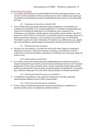 Guías prácticas de la OMGE Probióticos y prebióticos 16
NFERMEDAD DE CROHNE
Los estudios de probióticos en la enfermedad de Crohn han sido decepcionantes, y una
tica Cochrane concluyó que no existe evidencia que sugiera que
Síndrome de intestino irritable (SII) 
• Varios estudios han demostrado importantes réditos terapéuticos con probióticos en
compar encuentra consistentemente una
licos en la
I.
• Streptococcus thermophilus y Lactobacillus delbrueckii subsp. Bulgaricus mejoran la
digestió l vinculados a su intolerancia. Esto fue
con
nterocolitis necrotizante 
• Los ensayos clínicos han demostrado que la suplementación con probióticos reduce el
riesgo de enterocolitis necrotizante en recién nacidos prematuros de menos de 33 semanas
• La utilidad de los probióticos como opción de tratamiento no ha sido confirmada
suficien
• Existe evidencia insuficiente para avalar el uso de los probióticos y simbióticos en
paciente os.
•
reciente revisión sistemá
los probióticos sean beneficiosos para el mantenimiento de la remisión en la enferemdad
de Crohn.
4.8
ación con placebo. En los estudios publicados se
reducción de la distensión abdominal y de la flatulencia como resultado de los
tratamientos con probióticos; además algunas cepas pueden mejorar el dolor y dar alivio
general (B. infantis 35624). Lactobacillus reuteri puede mejorar los síntomas có
primera semana de tratamiento, como lo muestra un reciente ensayo con 90 lactantes
alimentados a pecho con cólicos intestinales. En resumen, hay publicaciones que sugieren
que ciertos probióticos pueden mejorar los principales síntomas en las personas con SI
4.9 Malabsorción de la lactosa 
n de a lactosa y reducen los síntomas
confirmado en una serie de estudios controlados con individuos que consumían yogurt
cultivos vivos.
4.10 E
de gestación. Una revision sistemática de los ensayos controlados aleatorizados también
indicó una reducción del riesgo de muerte en grupos tratados con probióticos. En resumen,
hay evidencias sólidas para el uso de ciertas cepas probióticas en lactantes pretérmino.
4.11 Enfermedad hepatica grasa no alcohólica 
temente mediante ensayos clínicos aleatorizados.
4.12 Prevención de infecciones sistémicas  
s adultos graves en unidades de cuidados intensiv
© World Gastroenterology Organisation, 2008
 