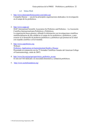 Guías prácticas de la OMGE Probióticos y prebióticos 22
6.3 Sitios Web 
1. http://www.dannonprobioticscenter.com/index.asp
Compañía Danone — una de las principales organizaciones dedicadas a la investigación
en el campo de los probióticos.
2. http://www.isapp.net
ISAP: International Scientific Association for Probiotics and Prebiotics – La Asociación
Científica Internacional para Probióticos y Prebióticos.
La organización busca generar y difundir la información con investigaciones científicas
multidisciplinarias de alta calidad en el campo de los probióticos y prebióticos, y para
avanzar en el desarrollo de productos probióticos y prebióticos que promuevan la salud
con respaldo científico a nivel mundial.
3. http://www.usprobiotics.org
Webcast:
Probiotics: Applications in Gastrointestinal Health y Disease
Presentado en conjunción con las 72 Jornadas Científicas Anuales del American College
of Gastroenterology, otoño de 2007)
4. http://www.fao.org/ag/agn/agns/micro_probiotics_en.asp
El sitio de FAO dedicado a la inocuidad alimentaria y calidad de probióticos.
5. http://www.nestlefoundation.org/
© World Gastroenterology Organisation, 2008
 