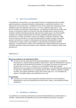 Guías prácticas de la OMGE Probióticos y prebióticos 4
1.2 Qué son los probióticos? 
Los probióticos son microbios vivos que pueden incluirse en la preparación de una amplia
gama de productos, incluyendo alimentos, medicamentos, y suplementos dietéticos. Las
especies de Lactobacillus (Fig. 1) y Bifidobacterium son las usadas más comunmente como
probióticos, pero la levadura Saccharomyces cerevisiae y algunas especies de E. coli y
Bacillus también son utilizados como probióticos. Las bacterias de ácido láctico (LAB), entre
las que se encuentra la especie Lactobacillus, han sido utilizadas para la conservación de
alimentos mediante fermentación durante miles de años; pueden ejercer una función doble,
actuando como agentes fermentadores de alimentos, pudiendo además generar efectos
beneficiosos a la salud. En términos estrictos, sin embargo, el término “probiótico” debe
reservarse para los microbios vivos que han demostrado en estudios humanos controlados
producir un beneficio a la salud. La fermentación de alimentos brinda perfiles de sabor
característicos y reduce el pH, lo que impide la contaminación provocada por posibles
patógenos. La fermentación se utiliza a nivel mundial para el mantenimiento de una gama de
materiales agrícolas sin procesar (cereales, raíces, tubérculos, frutas y hortalizas, leche, carne,
pescado etc.).
Definiciones 2:
Bacterias productoras de ácido láctico (BAL)
Se trata de una clase funcional de bacterias fermentadoras no patógenas, no toxigénicas,
Gram positivas, caracterizadas por producir ácido láctico a partir de carbohidratos, lo que las
hace útiles para la fermentación de alimentos. En este grupo se incluyen las especies de
Lactobacillus, Lactococcus, y Streptococcus thermophilus. Dado que el género
Bifidobacterium no produce la fermentación de alimentos y es taxonómicamente diferente de
las otras BAL, habitualmente no se lo agrupa entre las BAL. Muchos probióticos también
son BAL, pero algunos probióticos (tales como ciertas cepas de E. coli, formadoras de
esporas, y levaduras usadas como probióticos) no lo son.
Fermentación
Un proceso en el cual un microorganismo transforma alimentos en otros productos,
habitualmente a través de la producción de ácido láctico, etanol, y otros productos finales
metabólicos.
1.3 Prebióticos y sinbióticos 
Los prebióticos son sustancias alimenticias (consisten fundamentalmente en polisacáridos no
almidón y oligosacáridos mal digeridos por las enzimas humanas) que nutren a un grupo
© World Gastroenterology Organisation, 2008
 
