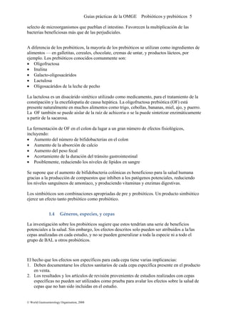 Guías prácticas de la OMGE Probióticos y prebióticos 5
selecto de microorganismos que pueblan el intestino. Favorecen la multiplicación de las
bacterias beneficiosas más que de las perjudiciales.
A diferencia de los probióticos, la mayoría de los prebióticos se utilizan como ingredientes de
alimentos — en galletitas, cereales, chocolate, cremas de untar, y productos lácteos, por
ejemplo. Los prebióticos conocidos comunmente son:
• Oligofructosa
• Inulina
• Galacto-oligosacáridos
• Lactulosa
• Oligosacáridos de la leche de pecho
La lactulosa es un disacárido sintético utilizado como medicamento, para el tratamiento de la
constipación y la encefalopatía de causa hepática. La oligofructosa prebiótica (OF) está
presente naturalmente en muchos alimentos como trigo, cebollas, bananas, miel, ajo, y puerro.
La OF también se puede aislar de la raíz de achicoria o se la puede sintetizar enzimáticamente
a partir de la sacarosa.
La fermentación de OF en el colon da lugar a un gran número de efectos fisiológicos,
incluyendo:
• Aumento del número de bifidobacterias en el colon
• Aumento de la absorción de calcio
• Aumento del peso fecal
• Acortamiento de la duración del tránsito gastrointestinal
• Posiblemente, reduciendo los niveles de lípidos en sangre
Se supone que el aumento de bifidobacteria colónicas es beneficioso para la salud humana
gracias a la producción de compuestos que inhiben a los patógenos potenciales, reduciendo
los niveles sanguíneos de amoníaco, y produciendo vitaminas y enzimas digestivas.
Los simbióticos son combinaciones apropriadas de pre y probióticos. Un producto simbiótico
ejerce un efecto tanto prebiótico como probiótico.
1.4 Géneros, especies, y cepas 
La investigación sobre los probióticos sugiere que estos tendrían una serie de beneficios
potenciales a la salud. Sin embargo, los efectos descritos solo pueden ser atribuidos a la/las
cepas analizadas en cada estudio, y no se pueden generalizar a toda la especie ni a todo el
grupo de BAL u otros probióticos.
El hecho que los efectos son específicos para cada cepa tiene varias implicancias:
1. Deben documentarse los efectos sanitarios de cada cepa específica presente en el producto
en venta.
2. Los resultados y los artículos de revisión provenientes de estudios realizados con cepas
específicas no pueden ser utilizados como prueba para avalar los efectos sobre la salud de
cepas que no han sido incluidas en el estudio.
© World Gastroenterology Organisation, 2008
 