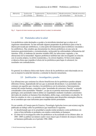 Guías prácticas de la OMGE Probióticos y prebióticos 7
Alimento Sustitución
de comida
Suplemento
dietético
Nutracéutico Medicamentos
de venta libre
Medicamentos
de receta
Fig. 3 Espectro de intervenciones que pueden afectar la salud y la enfermedad.
2.2 Postulados sobre la salud 
Los probióticos están destinados a ayudar a la microbiota intestinal que se aloja en el
organismo naturalmente. Se han utilizado algunos preparados de probióticos para evitar la
diarrea provocada por antibióticos, o como parte del tratamiento para la disbiosis vinculada a
los antibióticos. Hay estudios que documentan los efectos probióticos en una serie de
trastornos gastrointestinales y extraintestinales, incluyendo las enfermedades inflamatorias del
intestino (EII), el síndrome de intestino irritable (SII), las infecciones vaginales, y las
alteraciones de la inmunidad. Algunos probióticos también han sido investigados en relación
con el eczema atópico, la artritis reumatoidea, y la cirrosis hepática. Si bien existe alguna
evidencia clínica que respalda el efecto de los probióticos para bajar el colesterol, los
resultados son contradictorios.
En general, la evidencia clínica más fuerte a favor de los probióticos está relacionada con su
uso en mejorar la salud del intestino y estimular la función inmunitaria.
2.3 Justificación — investigación y prueba 
Las afirmaciones que sostienen los efectos beneficiosos de los probióticos pueden adoptar
diferentes formas, dependiendo del uso que se pretende del producto. Los postulados más
comunes son aquellos que vinculan a los probióticos con la estructura y funcionamiento
normal del cuerpo humano, conocidos como “postulados de estructura–función” a menudo
considerados como postulados “blandos”, ya que no se permite mencionar enfermedad o
patología; estos postulados todavía deben ser respaldados mediante resultados consistentes
derivados de estudios en humanos bien diseñados, doble-ciego, controlados con placebo. Si
bien los estudios in vitro y en animales son importantes para desarrollar estrategias clínicas,
no se considera que sean suficientes para respaldar dichos postulados.
En ese sentido, el Consejo para la Ciencia y Tecnología Agrícolas (www.cast-science.org) ha
publicado un trabajo sobre los probióticos que manifiesta lo siguiente:
• Es desafortunado que en la actualidad se pueda rotular productos como probióticos sin
estar ni bien definidos ni probados con esudios controlados en humanos.
• El ritmo de la investigación sobre los probióticos se ha acelerado en los últimos años: en
2001–2005 se publicó un número cuatro veces mayor que el número de ensayos clínicos
en humanos publicados en el período 1996–2000.
© World Gastroenterology Organisation, 2008
 