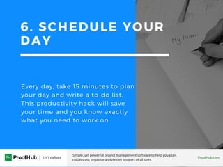 6. SCHEDULE YOUR
DAY
Every day, take 15 minutes to plan
your day and write a to-do list.
This productivity hack will save
your time and you know exactly
what you need to work on.
 