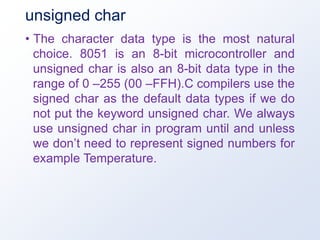 unsigned char
• The character data type is the most natural
choice. 8051 is an 8-bit microcontroller and
unsigned char is also an 8-bit data type in the
range of 0 –255 (00 –FFH).C compilers use the
signed char as the default data types if we do
not put the keyword unsigned char. We always
use unsigned char in program until and unless
we don’t need to represent signed numbers for
example Temperature.
 
