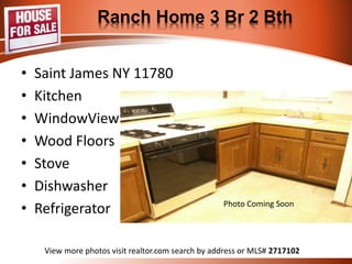 Ranch Home 3 Br 2 Bth 
• Saint James NY 11780 
• Kitchen 
• WindowView 
• Wood Floors 
• Stove 
• Dishwasher 
• Refrigerator 
Kitchen 
View more photos visit realtor.com search by address or MLS# 2717102 
 
