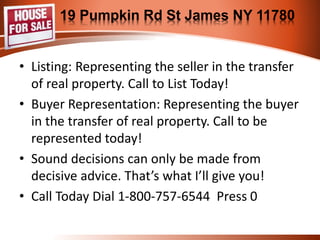 19 Pumpkin Rd St James NY 11780 
• Listing: Representing the seller in the transfer 
of real property. Call to List Today! 
• Buyer Representation: Representing the buyer 
in the transfer of real property. Call to be 
represented today! 
• Sound decisions can only be made from 
decisive advice. That’s what I’ll give you! 
• Call Today Dial 1-800-757-6544 Press 0 
