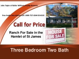John Taylor of Keller Williams Realty Presents 
Free Audio Description Call 1-800-757-6544 ID-6319 
Ranch For Sale in the 
Hamlet of St James 
Hamlet of Saint James NY 11780 
Three Bedroom Two Bath 
 