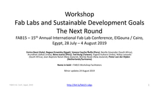 Workshop
Fab Labs and Sustainable Development Goals
The Next Round
FAB15 – 15th Annual International Fab Lab Conference, ElGouna / Cairo,
Egypt, 28 July – 4 August 2019
Enrico Bassi (Italy), Nagwa ELnwishy (Egypt), Vaneza Caycho Ñuflo (Peru), Neville Govender (South Africa),
Arundhati Jadhav (India), Beno Juarez (Peru), Ted Hung (Taiwan), Yogesh Kulkarni (India), Noksy Letsoalo
(South Africa), Jean-Baptiste Natali (New Zealand), Wendy Neale (New Zealand), Pieter van der Hijden
(Netherlands/Suriname)
Name in bold = FAB15 Workshop Facilitators
Minor updates 24 August 2019
http://bit.ly/fab15-sdgs 1FAB15 Int. Conf., Egypt, 2019
 
