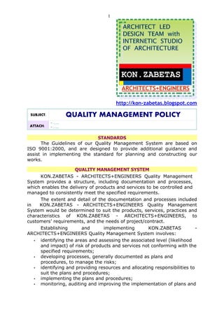 1




                                        http://kon-zabetas.blogspot.com

 SUBJECT:           QUALITY MANAGEMENT POLICY
            - …..
 ATTACH:    - …..

                             STANDARDS
      The Guidelines of our Quality Management System are based on
ISO 9001:2000, and are designed to provide additional guidance and
assist in implementing the standard for planning and constructing our
works.

                     QUALITY MANAGEMENT SYSTEM
     KON.ZABETAS - ARCHITECTS+ENGINEERS Quality Management
System provides a structure, including documentation and processes,
which enables the delivery of products and services to be controlled and
managed to consistently meet the specified requirements.
     The extent and detail of the documentation and processes included
in   KON.ZABETAS - ARCHITECTS+ENGINEERS Quality Management
System would be determined to suit the products, services, practices and
characteristics of KON.ZABETAS - ARCHITECTS+ENGINEERS, to
customers’ requirements, and the needs of project/contract.
     Establishing       and      implementing        KON.ZABETAS            -
ARCHITECTS+ENGINEERS Quality Management System involves:
   • identifying the areas and assessing the associated level (likelihood
     and impact) of risk of products and services not conforming with the
     specified requirements;
   • developing processes, generally documented as plans and
     procedures, to manage the risks;
   • identifying and providing resources and allocating responsibilities to
     suit the plans and procedures;
   • implementing the plans and procedures;
   • monitoring, auditing and improving the implementation of plans and
 
