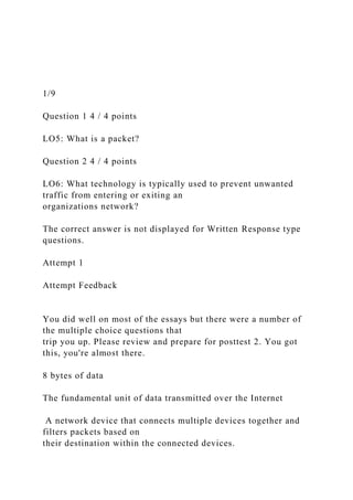 1/9
Question 1 4 / 4 points
LO5: What is a packet?
Question 2 4 / 4 points
LO6: What technology is typically used to prevent unwanted
traffic from entering or exiting an
organizations network?
The correct answer is not displayed for Written Response type
questions.
Attempt 1
Attempt Feedback
You did well on most of the essays but there were a number of
the multiple choice questions that
trip you up. Please review and prepare for posttest 2. You got
this, you're almost there.
8 bytes of data
The fundamental unit of data transmitted over the Internet
A network device that connects multiple devices together and
filters packets based on
their destination within the connected devices.
 