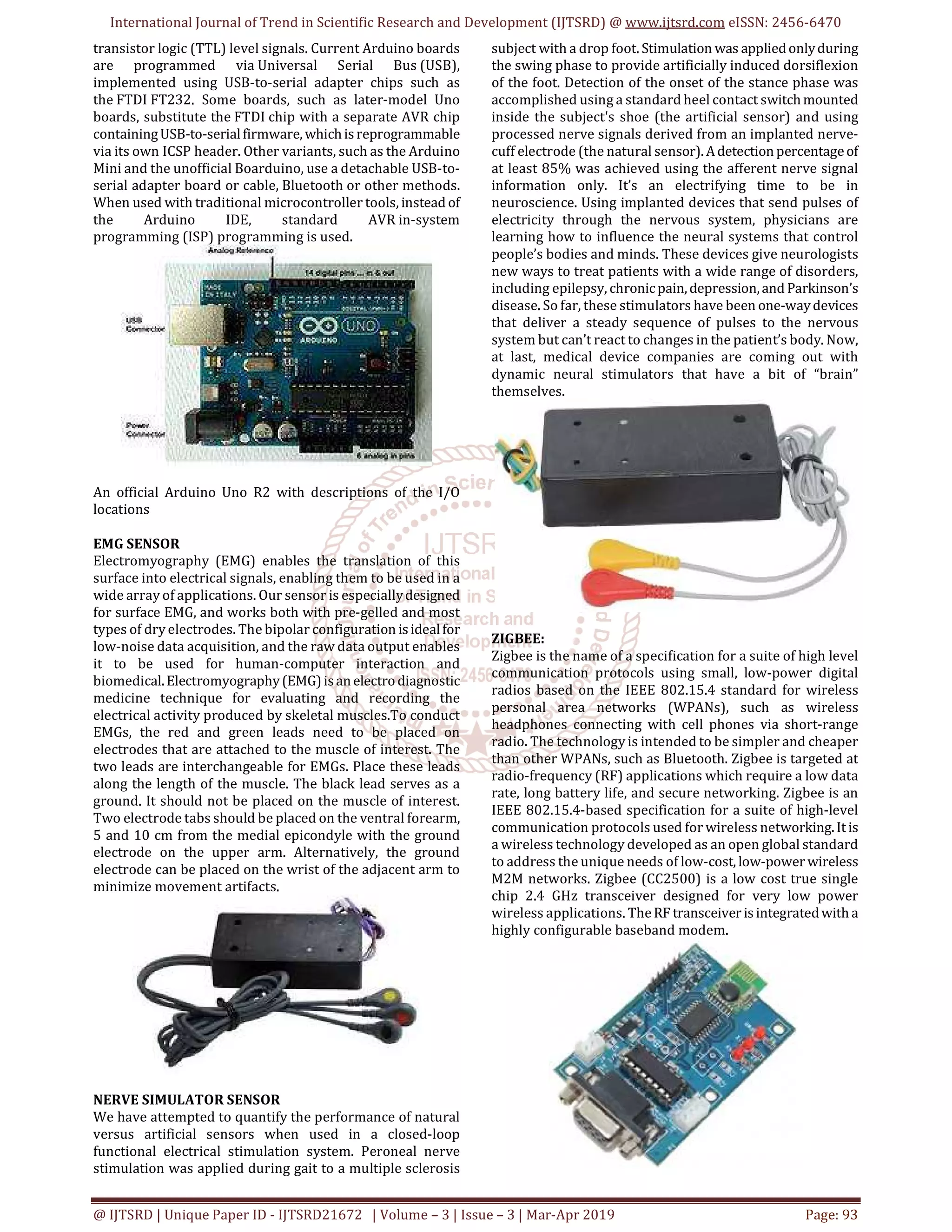 International Journal of Trend in Scientific Research and Development (IJTSRD) @ www.ijtsrd.com eISSN: 2456-6470
@ IJTSRD | Unique Paper ID - IJTSRD21672 | Volume – 3 | Issue – 3 | Mar-Apr 2019 Page: 93
transistor logic (TTL) level signals. Current Arduino boards
are programmed via Universal Serial Bus (USB),
implemented using USB-to-serial adapter chips such as
the FTDI FT232. Some boards, such as later-model Uno
boards, substitute the FTDI chip with a separate AVR chip
containingUSB-to-serialfirmware, whichisreprogrammable
via its own ICSP header. Other variants, such as the Arduino
Mini and the unofficial Boarduino, use a detachable USB-to-
serial adapter board or cable, Bluetooth or other methods.
When used with traditional microcontroller tools, instead of
the Arduino IDE, standard AVR in-system
programming (ISP) programming is used.
An official Arduino Uno R2 with descriptions of the I/O
locations
EMG SENSOR
Electromyography (EMG) enables the translation of this
surface into electrical signals, enabling them to be used in a
wide array of applications. Our sensor is especiallydesigned
for surface EMG, and works both with pre-gelled and most
types of dry electrodes. The bipolar configuration isidealfor
low-noise data acquisition, and the raw data output enables
it to be used for human-computer interaction and
biomedical.Electromyography(EMG)isanelectrodiagnostic
medicine technique for evaluating and recording the
electrical activity produced by skeletal muscles.To conduct
EMGs, the red and green leads need to be placed on
electrodes that are attached to the muscle of interest. The
two leads are interchangeable for EMGs. Place these leads
along the length of the muscle. The black lead serves as a
ground. It should not be placed on the muscle of interest.
Two electrode tabs should be placed on the ventral forearm,
5 and 10 cm from the medial epicondyle with the ground
electrode on the upper arm. Alternatively, the ground
electrode can be placed on the wrist of the adjacent arm to
minimize movement artifacts.
NERVE SIMULATOR SENSOR
We have attempted to quantify the performance of natural
versus artificial sensors when used in a closed-loop
functional electrical stimulation system. Peroneal nerve
stimulation was applied during gait to a multiple sclerosis
subject with a drop foot. Stimulation was appliedonlyduring
the swing phase to provide artificially induced dorsiflexion
of the foot. Detection of the onset of the stance phase was
accomplished using a standard heel contact switchmounted
inside the subject's shoe (the artificial sensor) and using
processed nerve signals derived from an implanted nerve-
cuff electrode (the natural sensor). Adetectionpercentageof
at least 85% was achieved using the afferent nerve signal
information only. It’s an electrifying time to be in
neuroscience. Using implanted devices that send pulses of
electricity through the nervous system, physicians are
learning how to influence the neural systems that control
people’s bodies and minds. These devices give neurologists
new ways to treat patients with a wide range of disorders,
including epilepsy, chronicpain,depression,and Parkinson’s
disease. So far, these stimulators have been one-waydevices
that deliver a steady sequence of pulses to the nervous
system but can’t react to changes in the patient’s body. Now,
at last, medical device companies are coming out with
dynamic neural stimulators that have a bit of “brain”
themselves.
ZIGBEE:
Zigbee is the name of a specification for a suite of high level
communication protocols using small, low-power digital
radios based on the IEEE 802.15.4 standard for wireless
personal area networks (WPANs), such as wireless
headphones connecting with cell phones via short-range
radio. The technology is intended to be simpler and cheaper
than other WPANs, such as Bluetooth. Zigbee is targeted at
radio-frequency (RF) applications which require a low data
rate, long battery life, and secure networking. Zigbee is an
IEEE 802.15.4-based specification for a suite of high-level
communication protocols used for wireless networking.Itis
a wireless technology developed as an open global standard
to address the unique needs of low-cost, low-power wireless
M2M networks. Zigbee (CC2500) is a low cost true single
chip 2.4 GHz transceiver designed for very low power
wireless applications. TheRF transceiver isintegratedwith a
highly configurable baseband modem.
 