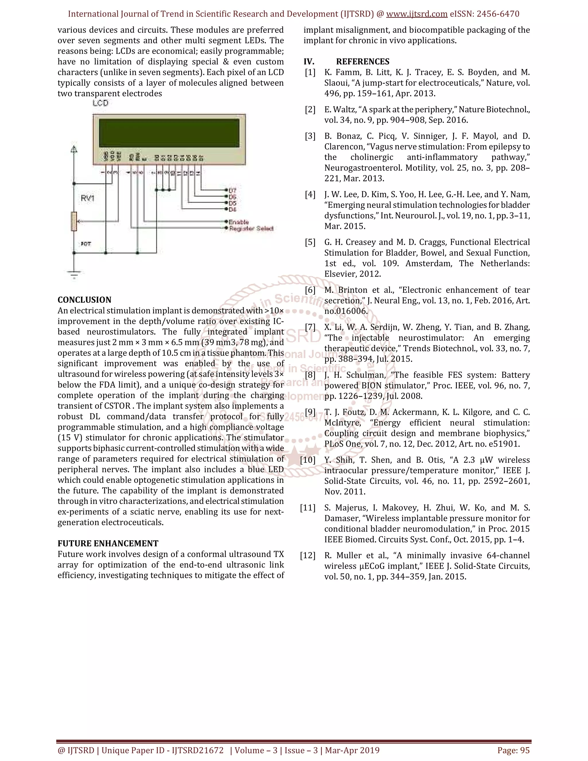 International Journal of Trend in Scientific Research and Development (IJTSRD) @ www.ijtsrd.com eISSN: 2456-6470
@ IJTSRD | Unique Paper ID - IJTSRD21672 | Volume – 3 | Issue – 3 | Mar-Apr 2019 Page: 95
various devices and circuits. These modules are preferred
over seven segments and other multi segment LEDs. The
reasons being: LCDs are economical; easily programmable;
have no limitation of displaying special & even custom
characters (unlike in seven segments). Each pixel of an LCD
typically consists of a layer of molecules aligned between
two transparent electrodes
CONCLUSION
An electrical stimulation implant is demonstrated with>10×
improvement in the depth/volume ratio over existing IC-
based neurostimulators. The fully integrated implant
measures just 2 mm × 3 mm × 6.5 mm (39 mm3, 78 mg), and
operates at a large depth of 10.5 cminatissuephantom. This
significant improvement was enabled by the use of
ultrasound for wireless powering (at safe intensity levels3×
below the FDA limit), and a unique co-design strategy for
complete operation of the implant during the charging
transient of CSTOR . The implant system also implements a
robust DL command/data transfer protocol for fully
programmable stimulation, and a high compliance voltage
(15 V) stimulator for chronic applications. The stimulator
supportsbiphasiccurrent-controlled stimulationwitha wide
range of parameters required for electrical stimulation of
peripheral nerves. The implant also includes a blue LED
which could enable optogenetic stimulation applications in
the future. The capability of the implant is demonstrated
through in vitro characterizations, and electricalstimulation
ex-periments of a sciatic nerve, enabling its use for next-
generation electroceuticals.
FUTURE ENHANCEMENT
Future work involves design of a conformal ultrasound TX
array for optimization of the end-to-end ultrasonic link
efficiency, investigating techniques to mitigate the effect of
implant misalignment, and biocompatible packaging of the
implant for chronic in vivo applications.
IV. REFERENCES
[1] K. Famm, B. Litt, K. J. Tracey, E. S. Boyden, and M.
Slaoui, “A jump-start for electroceuticals,” Nature, vol.
496, pp. 159–161, Apr. 2013.
[2] E. Waltz, “A spark at theperiphery,”NatureBiotechnol.,
vol. 34, no. 9, pp. 904–908, Sep. 2016.
[3] B. Bonaz, C. Picq, V. Sinniger, J. F. Mayol, and D.
Clarencon, “Vagus nerve stimulation: From epilepsy to
the cholinergic anti-inflammatory pathway,”
Neurogastroenterol. Motility, vol. 25, no. 3, pp. 208–
221, Mar. 2013.
[4] J. W. Lee, D. Kim, S. Yoo, H. Lee, G.-H. Lee, and Y. Nam,
“Emerging neural stimulation technologiesfor bladder
dysfunctions,” Int. Neurourol. J., vol. 19, no. 1, pp.3–11,
Mar. 2015.
[5] G. H. Creasey and M. D. Craggs, Functional Electrical
Stimulation for Bladder, Bowel, and Sexual Function,
1st ed., vol. 109. Amsterdam, The Netherlands:
Elsevier, 2012.
[6] M. Brinton et al., “Electronic enhancement of tear
secretion,” J. Neural Eng., vol. 13, no. 1, Feb. 2016, Art.
no.016006.
[7] X. Li, W. A. Serdijn, W. Zheng, Y. Tian, and B. Zhang,
“The injectable neurostimulator: An emerging
therapeutic device,” Trends Biotechnol., vol. 33, no. 7,
pp. 388–394, Jul. 2015.
[8] J. H. Schulman, “The feasible FES system: Battery
powered BION stimulator,” Proc. IEEE, vol. 96, no. 7,
pp. 1226–1239, Jul. 2008.
[9] T. J. Foutz, D. M. Ackermann, K. L. Kilgore, and C. C.
McIntyre, “Energy efficient neural stimulation:
Coupling circuit design and membrane biophysics,”
PLoS One, vol. 7, no. 12, Dec. 2012, Art. no. e51901.
[10] Y. Shih, T. Shen, and B. Otis, “A 2.3 μW wireless
intraocular pressure/temperature monitor,” IEEE J.
Solid-State Circuits, vol. 46, no. 11, pp. 2592–2601,
Nov. 2011.
[11] S. Majerus, I. Makovey, H. Zhui, W. Ko, and M. S.
Damaser, “Wireless implantable pressure monitor for
conditional bladder neuromodulation,” in Proc. 2015
IEEE Biomed. Circuits Syst. Conf., Oct. 2015, pp. 1–4.
[12] R. Muller et al., “A minimally invasive 64-channel
wireless μECoG implant,” IEEE J. Solid-State Circuits,
vol. 50, no. 1, pp. 344–359, Jan. 2015.
 