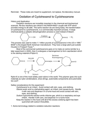 Reminder: These notes are meant to supplement, not replace, the laboratory manual.
Oxidation of Cyclohexanol to Cyclohexanone
History and Application:
Oxidation reactions are incredibly important in the chemical and biochemical
sciences. Re-dox reactions are critical in the NADH-NAD+ couple with ATP which
provides energy to all cellsi
. The same reaction we are doing today, the transformation
of cyclohexanol to cyclohexanone, is a commercially important process. In large
chemical plants a catalytic dehydrogenation process is used instead of bleach.
This process was used to make 1.1 trillion pounds of cyclohexanone in the US in 1995.ii
BASF is the largest North American manufacturer. They have a large plant just outside
Houston in Freeport Texas iii
.
Most of the commercial cyclohexanone goes on to make an oxime (similar to a
later experiment in 2240), then it undergoes a rearrangement to form caprolactam which
is the starting material of Nylon 6.
Nylon-6 is one of the most widely used nylons in the world. This polymer goes into such
materials as nylon windbreakers, shoe strings, automobile components and automobile
tire cordiv
.
Safety considerations for this experiment:
Cyclohexanol is an irritant. Avoid contact with skin, eyes, and clothing.
Glacial acetic acid is a dehydrating agent, an irritant, and causes burns. Handle
it with care and dispense it in a fume hood and avoid contact with skin,
eyes, and clothing.
Sodium hypochlorite solution emits chlorine gas, which is a respiratory and eye
irritant. Handle it with care, and dispense it in a fume hood.
Keep the reaction in the hood until all of the excess oxidizing agent has been
quenched with sodium thiosulfate.
1. Some terminology related to oxidation-reduction reactions:
 