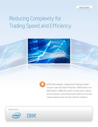 Case study




Reducing Complexity for
Trading Speed and Efficiency




                NYSE Technologies’ single-server Trading-in-a-Box™
                solution uses Intel Xeon Processor 7500 Series in an
                IBM System x3850 X5 system to drive down latency
                and complexity, while boosting the ability to find new
                market opportunities through real-time analytics.




sponsored by
 