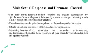 Male Sexual Response and Hormonal Control
• The male sexual response includes erection and orgasm accompanied by
ejaculation of semen. Orgasm is followed by a variable time period during which
it is not possible to achieve another erection.
• Three hormones are the principle regulators of the male reproductive system:
• follicle-stimulating hormone (FSH) stimulates spermatogenesis;
• luteinizing hormone (LH) stimulates the production of testosterone;
and testosterone stimulates the development of male secondary sex characteristics
and spermatogenesis.
 