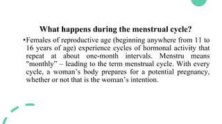 What happens during the menstrual cycle?
•Females of reproductive age (beginning anywhere from 11 to
16 years of age) experience cycles of hormonal activity that
repeat at about one-month intervals. Menstru means
"monthly” – leading to the term menstrual cycle. With every
cycle, a woman’s body prepares for a potential pregnancy,
whether or not that is the woman’s intention.
 
