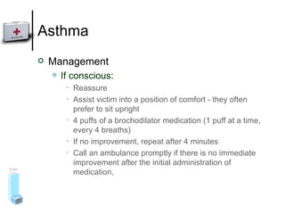 Asthma Management If conscious: Reassure Assist victim into a position of comfort - they often prefer to sit upright 4 puffs of a brochodilator medication (1 puff at a time, every 4 breaths) If no improvement, repeat after 4 minutes Call an ambulance promptly if there is no immediate improvement after the initial administration of medication,  