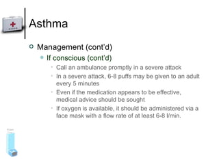 Asthma Management (cont’d) If conscious (cont’d) Call an ambulance promptly in a severe attack In a severe attack, 6‑8 puffs may be given to an adult every 5 minutes Even if the medication appears to be effective, medical advice should be sought  If oxygen is available, it should be administered via a face mask with a flow rate of at least 6-8 l/min. 